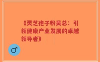 《灵芝孢子粉吴总：引领健康产业发展的卓越领导者》