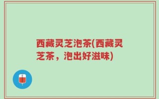 西藏灵芝泡茶(西藏灵芝茶，泡出好滋味)