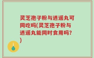 灵芝孢子粉与逍遥丸可同吃吗(灵芝孢子粉与逍遥丸能同时食用吗？)
