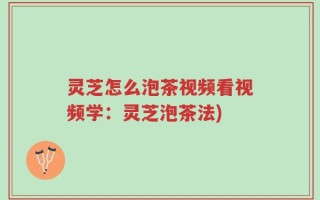 灵芝怎么泡茶视频看视频学：灵芝泡茶法)
