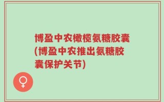 博盈中农橄榄氨糖胶囊(博盈中农推出氨糖胶囊保护关节)