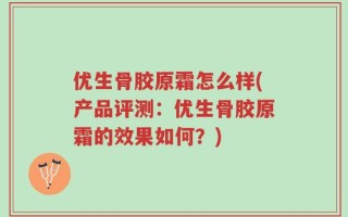 优生骨胶原霜怎么样(产品评测：优生骨胶原霜的效果如何？)