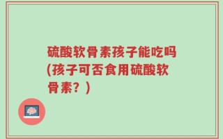 硫酸软骨素孩子能吃吗(孩子可否食用硫酸软骨素？)