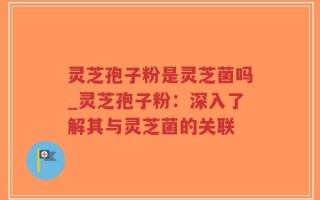 灵芝孢子粉是灵芝菌吗_灵芝孢子粉：深入了解其与灵芝菌的关联