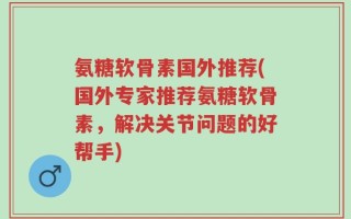 氨糖软骨素国外推荐(国外专家推荐氨糖软骨素，解决关节问题的好帮手)