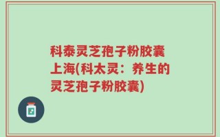 科泰灵芝孢子粉胶囊 上海(科太灵：养生的灵芝孢子粉胶囊)