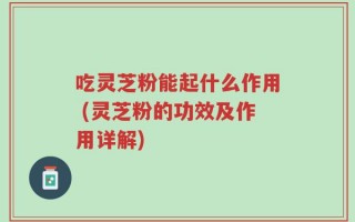 吃灵芝粉能起什么作用 (灵芝粉的功效及作用详解)