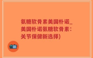 氨糖软骨素美国朴诺_美国朴诺氨糖软骨素：关节保健新选择)