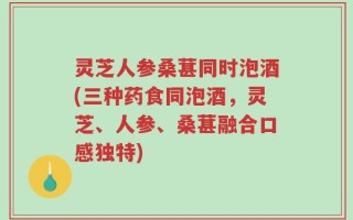 灵芝人参桑葚同时泡酒(三种药食同泡酒，灵芝、人参、桑葚融合口感独特)