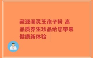 藏源阁灵芝孢子粉 高品质养生珍品给您带来健康新体验
