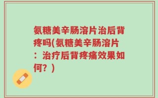 氨糖美辛肠溶片治后背疼吗(氨糖美辛肠溶片：治疗后背疼痛效果如何？)