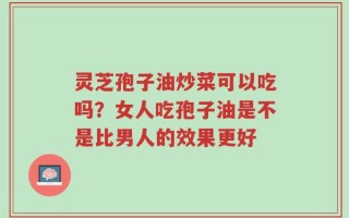 灵芝孢子油炒菜可以吃吗？女人吃孢子油是不是比男人的效果更好