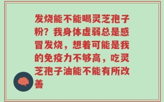 发烧能不能喝灵芝孢子粉？我身体虚弱总是感冒发烧，想着可能是我的免疫力不够高，吃灵芝孢子油能不能有所改善