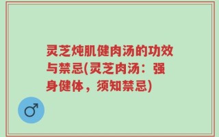 灵芝炖肌健肉汤的功效与禁忌(灵芝肉汤：强身健体，须知禁忌)