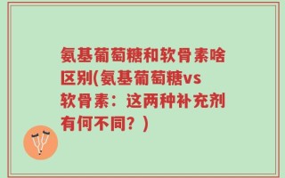 氨基葡萄糖和软骨素啥区别(氨基葡萄糖vs软骨素：这两种补充剂有何不同？)