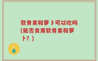 软骨素和萝卜可以吃吗(能否食用软骨素和萝卜？)