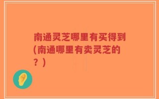 南通灵芝哪里有买得到(南通哪里有卖灵芝的？)