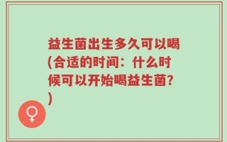 益生菌出生多久可以喝(合适的时间：什么时候可以开始喝益生菌？)