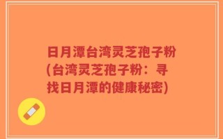 日月潭台湾灵芝孢子粉(台湾灵芝孢子粉：寻找日月潭的健康秘密)