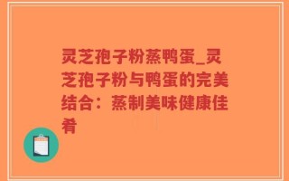 灵芝孢子粉蒸鸭蛋_灵芝孢子粉与鸭蛋的完美结合：蒸制美味健康佳肴