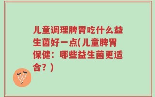 儿童调理脾胃吃什么益生菌好一点(儿童脾胃保健：哪些益生菌更适合？)