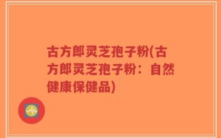 古方郎灵芝孢子粉(古方郎灵芝孢子粉：自然健康保健品)