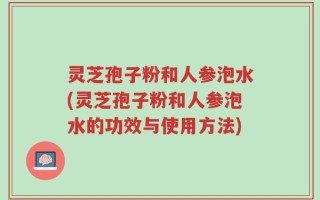 灵芝孢子粉和人参泡水(灵芝孢子粉和人参泡水的功效与使用方法)