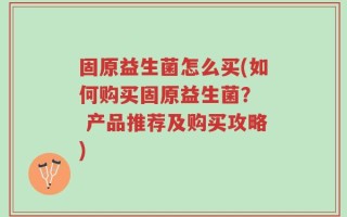 固原益生菌怎么买(如何购买固原益生菌？  产品推荐及购买攻略)