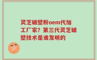 灵芝破壁粉oem代加工厂家？第三代灵芝破壁技术是谁发明的
