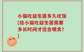 小猫吃益生菌多久吃饭(给小猫吃益生菌需要多长时间才适合喂食？)