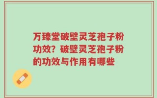 万臻堂破壁灵芝孢子粉功效？破壁灵芝孢子粉的功效与作用有哪些