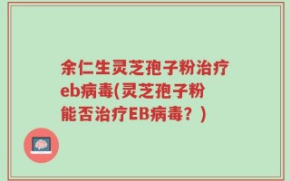 余仁生灵芝孢子粉治疗eb病毒(灵芝孢子粉能否治疗EB病毒？)