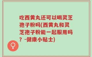 吃西黄丸还可以喝灵芝孢子粉吗(西黄丸和灵芝孢子粉能一起服用吗？-健康小贴士)