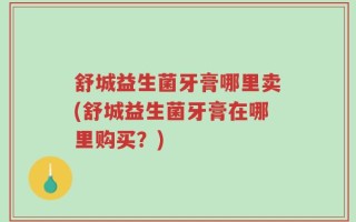 舒城益生菌牙膏哪里卖(舒城益生菌牙膏在哪里购买？)