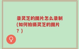 录灵芝的图片怎么录制(如何拍摄灵芝的图片？)