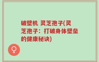 破壁机 灵芝孢子(灵芝孢子：打破身体壁垒的健康秘诀)