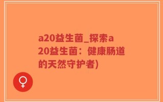 a20益生菌_探索a20益生菌：健康肠道的天然守护者)