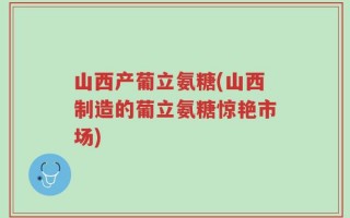 山西产葡立氨糖(山西制造的葡立氨糖惊艳市场)