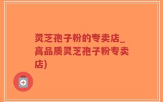 灵芝孢子粉的专卖店_高品质灵芝孢子粉专卖店)