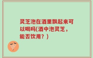 灵芝泡在酒里飘起来可以喝吗(酒中泡灵芝，能否饮用？)