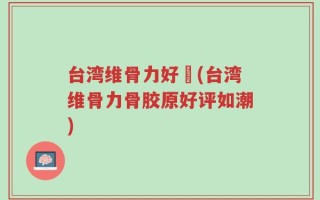台湾维骨力好嗎(台湾维骨力骨胶原好评如潮)