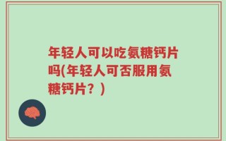 年轻人可以吃氨糖钙片吗(年轻人可否服用氨糖钙片？)