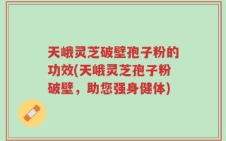 天峨灵芝破壁孢子粉的功效(天峨灵芝孢子粉破壁，助您强身健体)