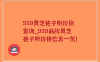 999灵芝孢子粉价格查询_999品牌灵芝孢子粉价格信息一览)