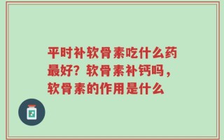 平时补软骨素吃什么药最好？软骨素补钙吗，软骨素的作用是什么
