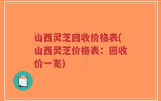 山西灵芝回收价格表(山西灵芝价格表：回收价一览)