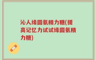 沁人缘圆氨精力糖(提高记忆力试试缘圆氨精力糖)