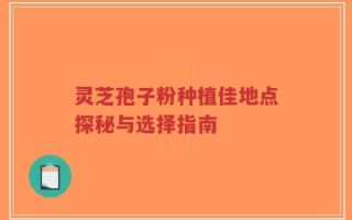 灵芝孢子粉种植佳地点探秘与选择指南