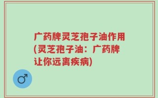 广药牌灵芝孢子油作用(灵芝孢子油：广药牌让你远离疾病)