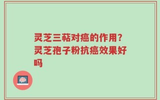 灵芝三萜对癌的作用？灵芝孢子粉抗癌效果好吗